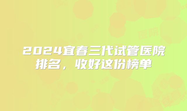 2024宜春三代试管医院排名，收好这份榜单