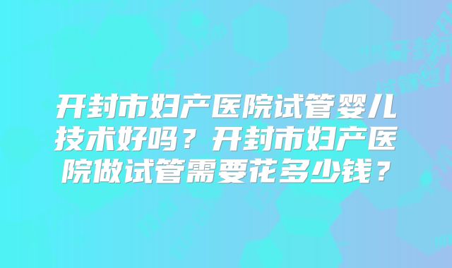 开封市妇产医院试管婴儿技术好吗？开封市妇产医院做试管需要花多少钱？