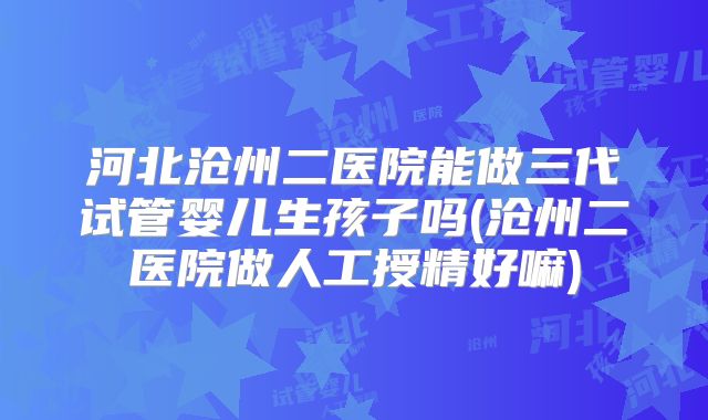 河北沧州二医院能做三代试管婴儿生孩子吗(沧州二医院做人工授精好嘛)