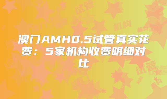 澳门AMH0.5试管真实花费:5家机构收费明细对比