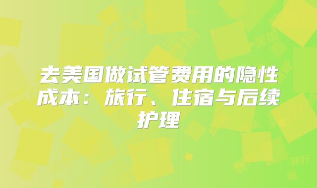 去美国做试管费用的隐性成本:旅行、住宿与后续护理
