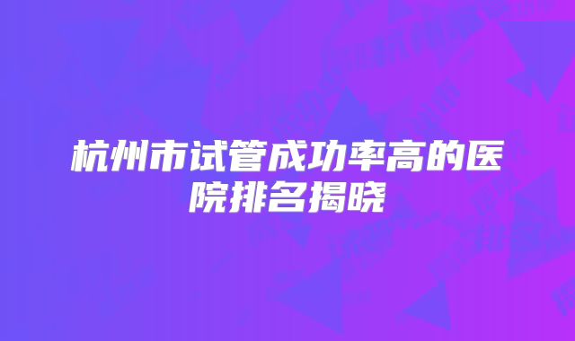 杭州市试管成功率高的医院排名揭晓