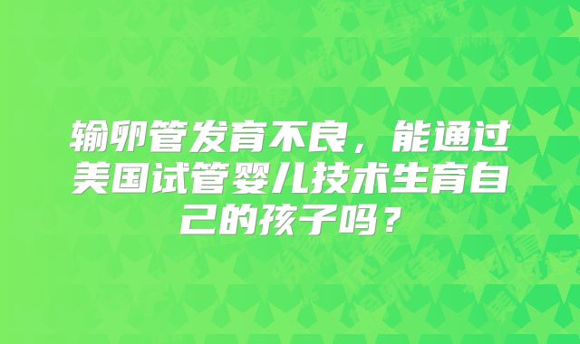 输卵管发育不良,能通过美国试管婴儿技术生育自己的孩子吗?