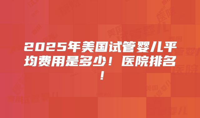 2025年美国试管婴儿平均费用是多少！医院排名！