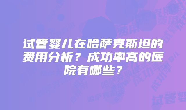 试管婴儿在哈萨克斯坦的费用分析？成功率高的医院有哪些？