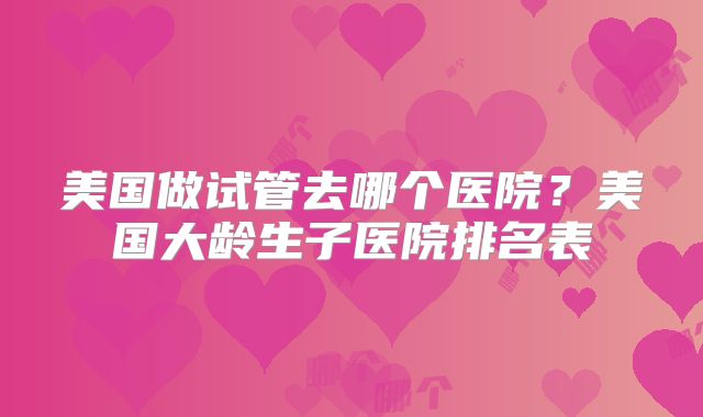 美国做试管去哪个医院？美国大龄生子医院排名表