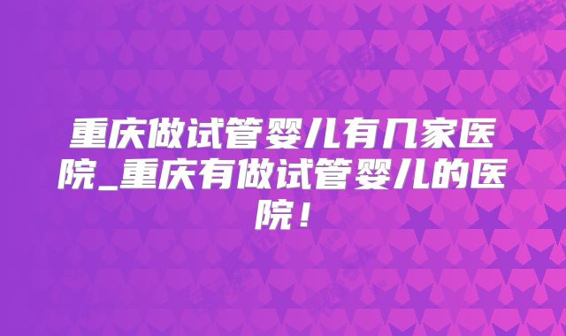 重庆做试管婴儿有几家医院_重庆有做试管婴儿的医院！