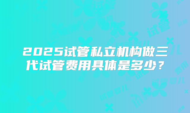 2025试管私立机构做三代试管费用具体是多少？