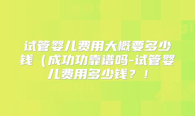 试管婴儿费用大概要多少钱（成功功靠谱吗-试管婴儿费用多少钱？！