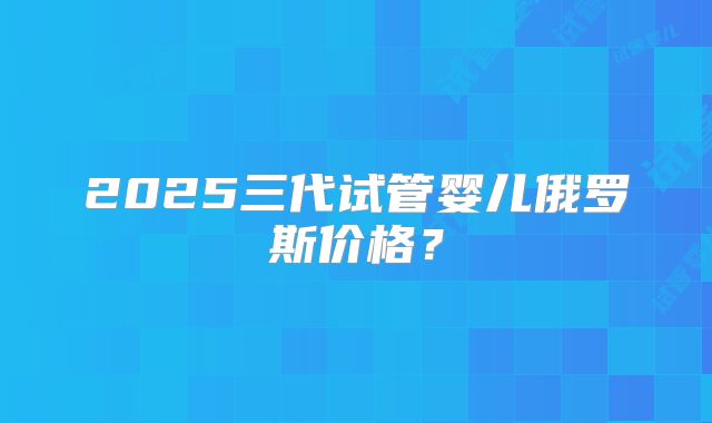2025三代试管婴儿俄罗斯价格？