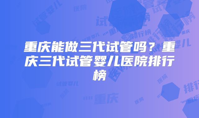 重庆能做三代试管吗？重庆三代试管婴儿医院排行榜