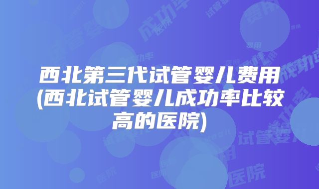 西北第三代试管婴儿费用(西北试管婴儿成功率比较高的医院)