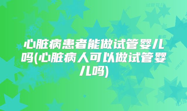 心脏病患者能做试管婴儿吗(心脏病人可以做试管婴儿吗)