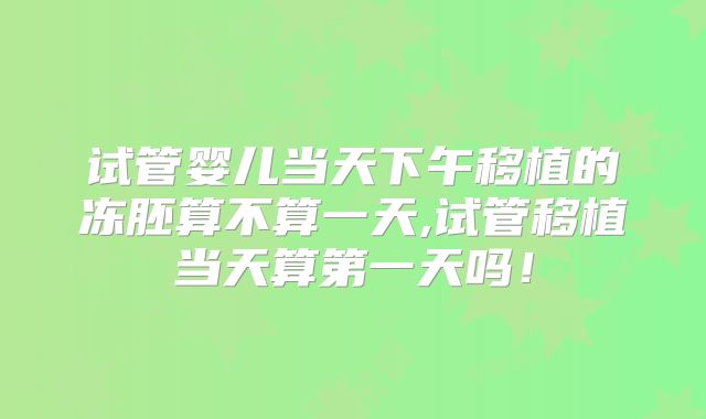 试管婴儿当天下午移植的冻胚算不算一天,试管移植当天算第一天吗！