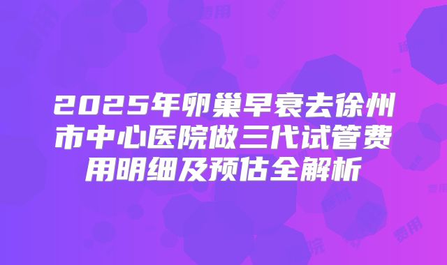 2025年卵巢早衰去徐州市中心医院做三代试管费用明细及预估全解析