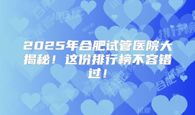 2025年合肥试管医院大揭秘！这份排行榜不容错过！