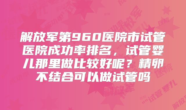 解放军第960医院市试管医院成功率排名,试管婴儿那里做比较好呢?精卵不结合可以做试管吗