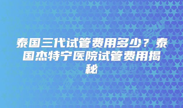 泰国三代试管费用多少？泰国杰特宁医院试管费用揭秘