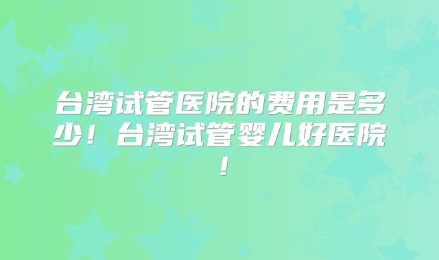 台湾试管医院的费用是多少！台湾试管婴儿好医院！