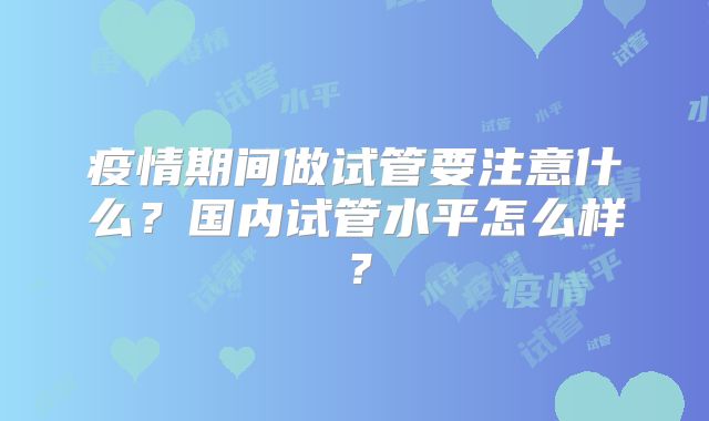 疫情期间做试管要注意什么？国内试管水平怎么样？