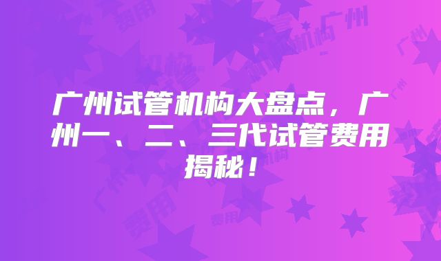 广州试管机构大盘点，广州一、二、三代试管费用揭秘！