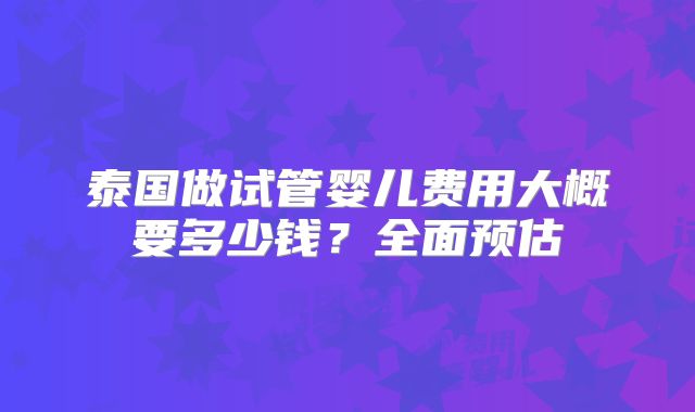 泰国做试管婴儿费用大概要多少钱？全面预估