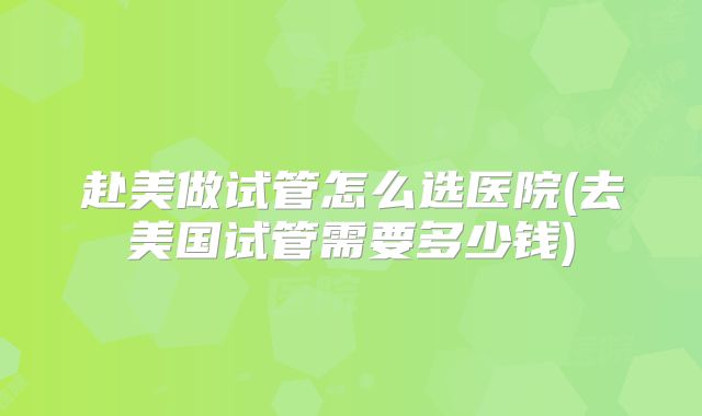 赴美做试管怎么选医院(去美国试管需要多少钱)