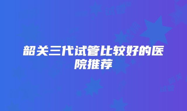 韶关三代试管比较好的医院推荐