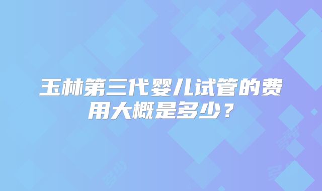 玉林第三代婴儿试管的费用大概是多少？