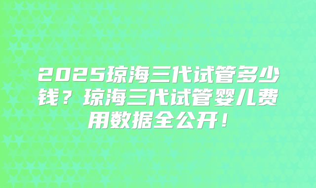 2025琼海三代试管多少钱？琼海三代试管婴儿费用数据全公开！