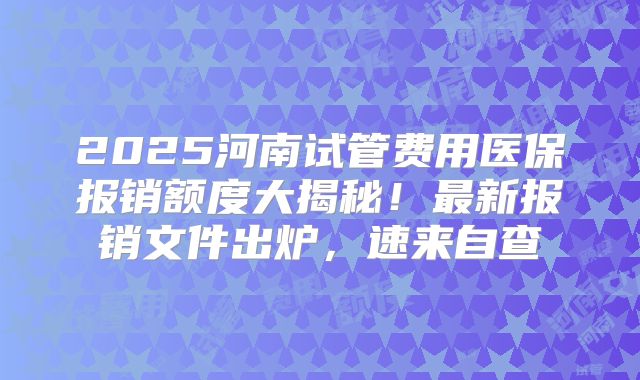 2025河南试管费用医保报销额度大揭秘！最新报销文件出炉，速来自查