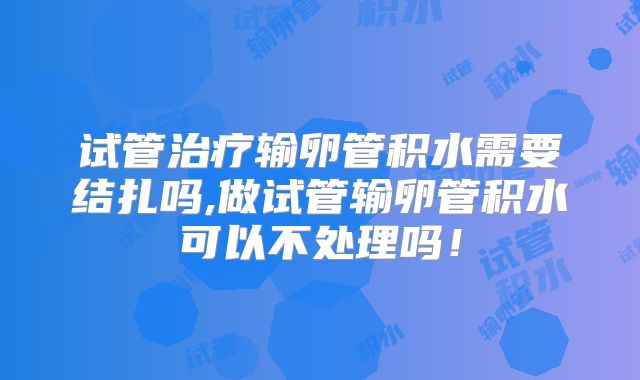 试管治疗输卵管积水需要结扎吗,做试管输卵管积水可以不处理吗！