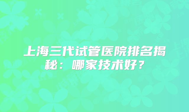 上海三代试管医院排名揭秘：哪家技术好？