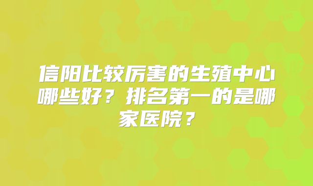 信阳比较厉害的生殖中心哪些好？排名第一的是哪家医院？