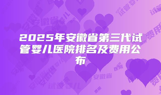 2025年安徽省第三代试管婴儿医院排名及费用公布