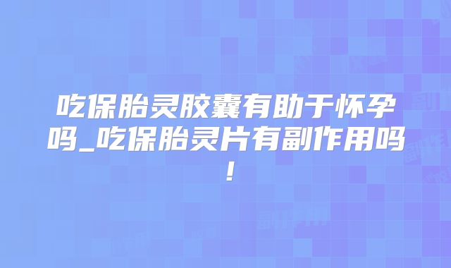 吃保胎灵胶囊有助于怀孕吗_吃保胎灵片有副作用吗！