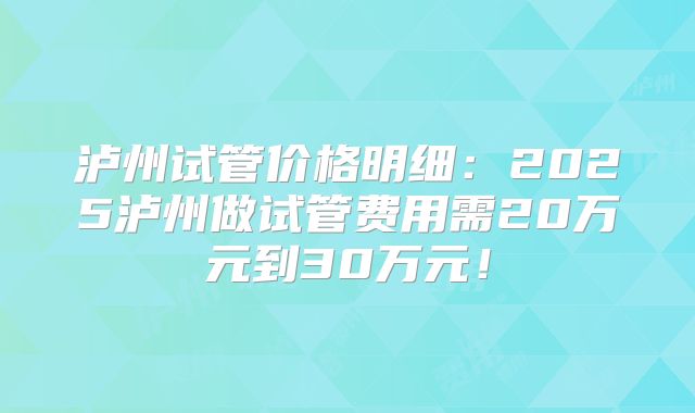泸州试管价格明细：2025泸州做试管费用需20万元到30万元！