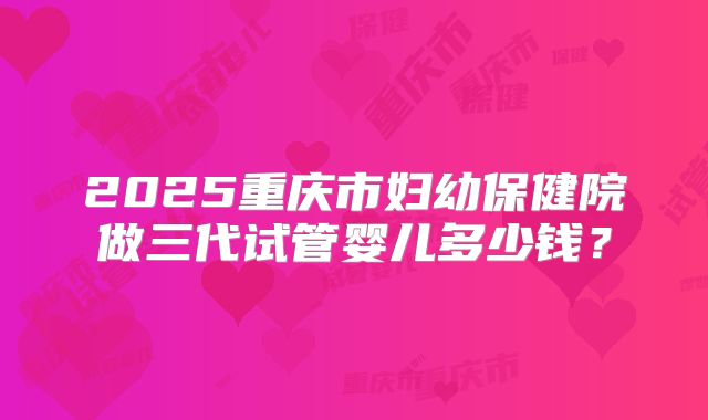 2025重庆市妇幼保健院做三代试管婴儿多少钱？