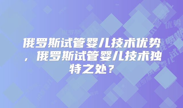 俄罗斯试管婴儿技术优势,俄罗斯试管婴儿技术独特之处?