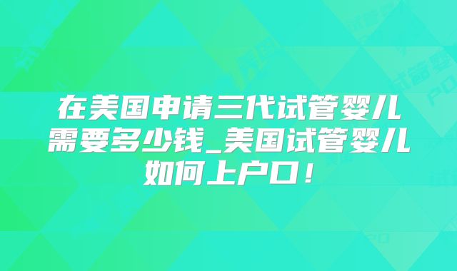 在美国申请三代试管婴儿需要多少钱_美国试管婴儿如何上户口!