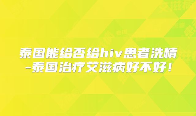 泰国能给否给hiv患者洗精-泰国治疗艾滋病好不好!