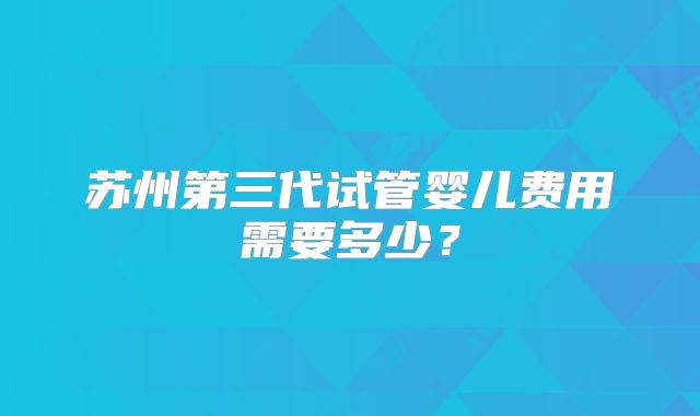 苏州第三代试管婴儿费用需要多少?