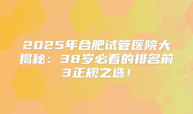 2025年合肥试管医院大揭秘：38岁必看的排名前3正规之选！