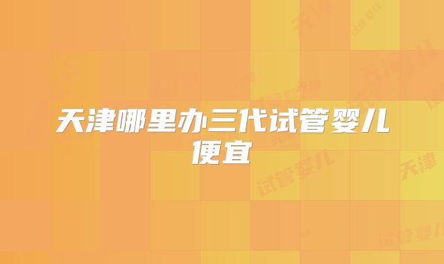 天津哪里办三代试管婴儿便宜
