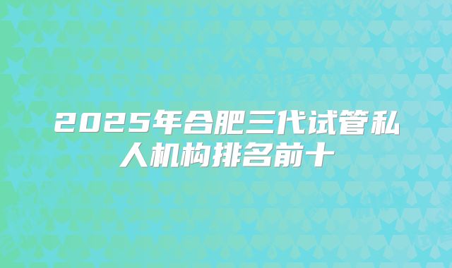 2025年合肥三代试管私人机构排名前十