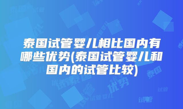 泰国试管婴儿相比国内有哪些优势(泰国试管婴儿和国内的试管比较)