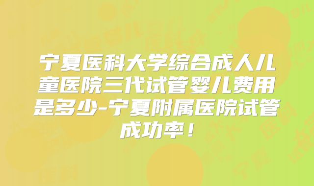 宁夏医科大学综合成人儿童医院三代试管婴儿费用是多少-宁夏附属医院试管成功率!