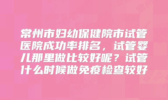 常州市妇幼保健院市试管医院成功率排名，试管婴儿那里做比较好呢？试管什么时候做免疫检查较好