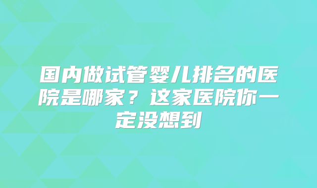 国内做试管婴儿排名的医院是哪家？这家医院你一定没想到