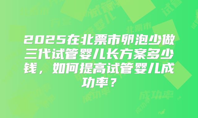 2025在北票市卵泡少做三代试管婴儿长方案多少钱，如何提高试管婴儿成功率？
